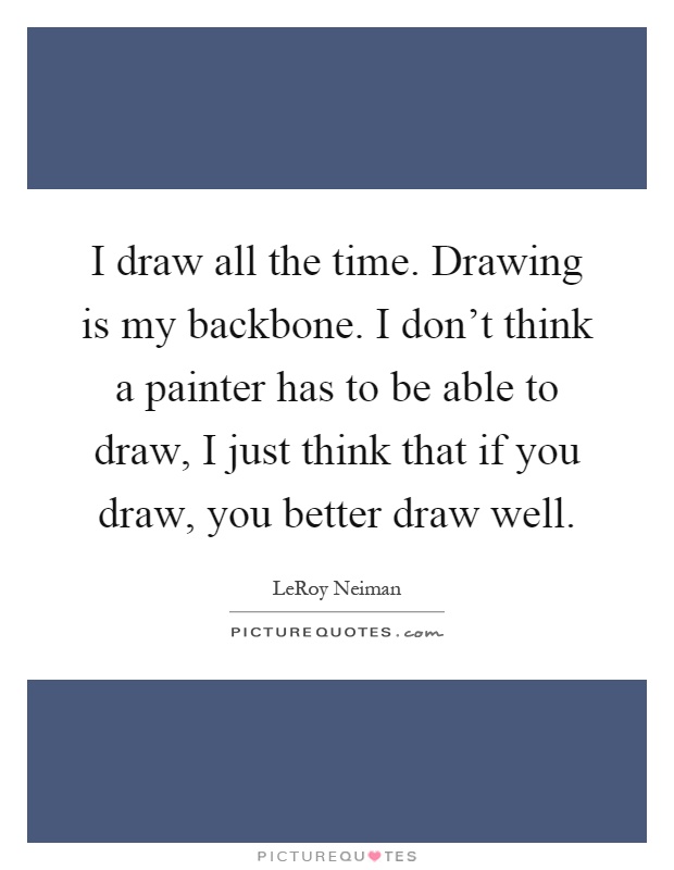 I draw all the time. Drawing is my backbone. I don't think a painter has to be able to draw, I just think that if you draw, you better draw well Picture Quote #1