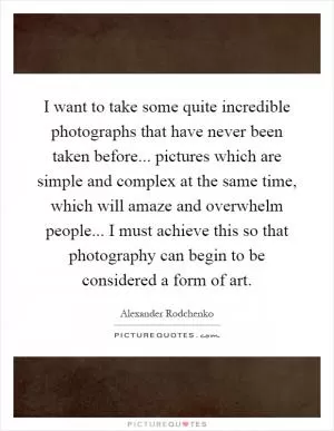 I want to take some quite incredible photographs that have never been taken before... pictures which are simple and complex at the same time, which will amaze and overwhelm people... I must achieve this so that photography can begin to be considered a form of art Picture Quote #1