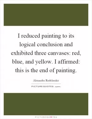 I reduced painting to its logical conclusion and exhibited three canvases: red, blue, and yellow. I affirmed: this is the end of painting Picture Quote #1