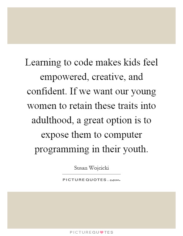 Learning to code makes kids feel empowered, creative, and confident. If we want our young women to retain these traits into adulthood, a great option is to expose them to computer programming in their youth Picture Quote #1