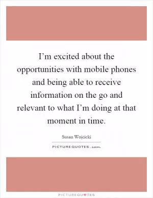 I’m excited about the opportunities with mobile phones and being able to receive information on the go and relevant to what I’m doing at that moment in time Picture Quote #1