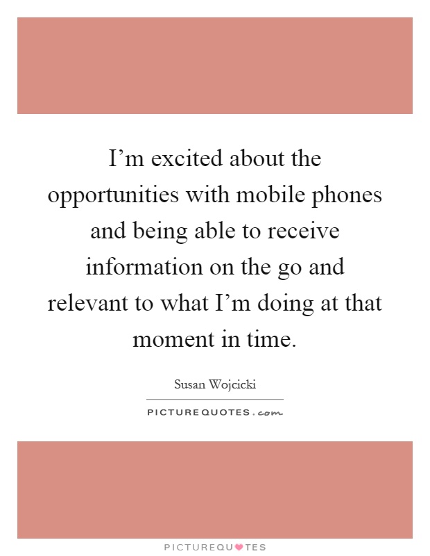 I'm excited about the opportunities with mobile phones and being able to receive information on the go and relevant to what I'm doing at that moment in time Picture Quote #1