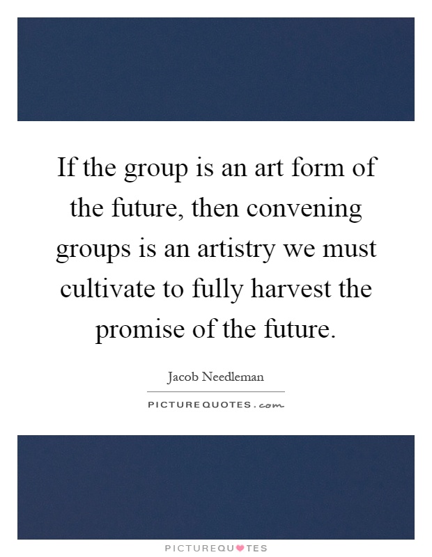 If the group is an art form of the future, then convening groups is an artistry we must cultivate to fully harvest the promise of the future Picture Quote #1