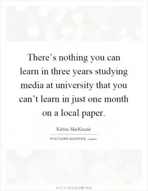There’s nothing you can learn in three years studying media at university that you can’t learn in just one month on a local paper Picture Quote #1