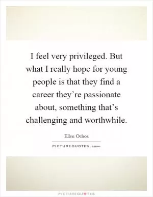 I feel very privileged. But what I really hope for young people is that they find a career they’re passionate about, something that’s challenging and worthwhile Picture Quote #1