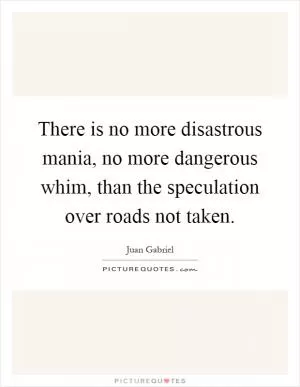There is no more disastrous mania, no more dangerous whim, than the speculation over roads not taken Picture Quote #1