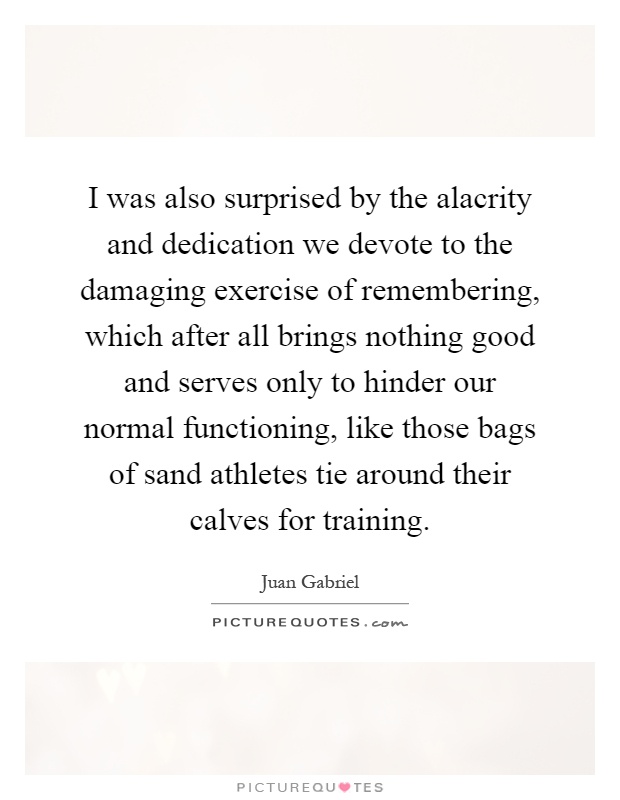 I was also surprised by the alacrity and dedication we devote to the damaging exercise of remembering, which after all brings nothing good and serves only to hinder our normal functioning, like those bags of sand athletes tie around their calves for training Picture Quote #1
