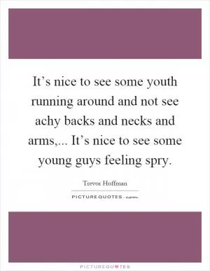 It’s nice to see some youth running around and not see achy backs and necks and arms,... It’s nice to see some young guys feeling spry Picture Quote #1