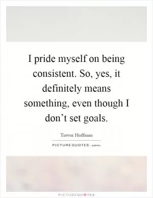 I pride myself on being consistent. So, yes, it definitely means something, even though I don’t set goals Picture Quote #1
