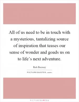 All of us need to be in touch with a mysterious, tantalizing source of inspiration that teases our sense of wonder and goads us on to life’s next adventure Picture Quote #1