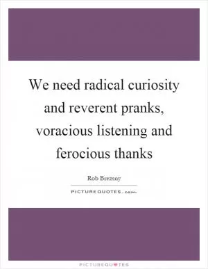 We need radical curiosity and reverent pranks, voracious listening and ferocious thanks Picture Quote #1