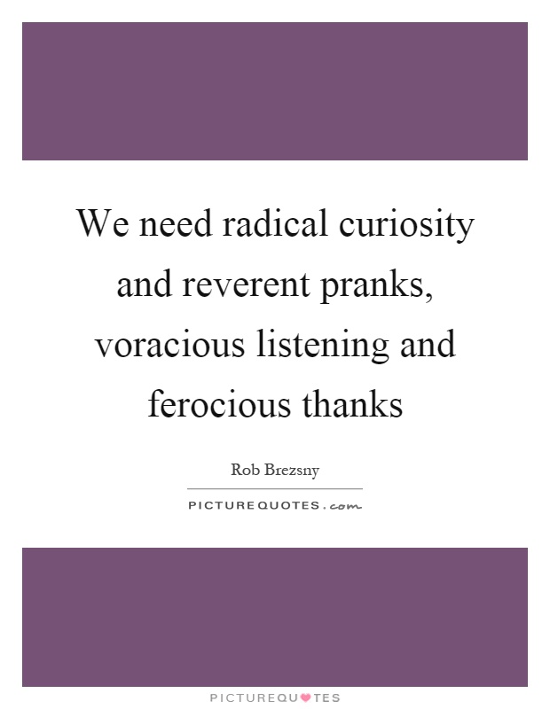 We need radical curiosity and reverent pranks, voracious listening and ferocious thanks Picture Quote #1
