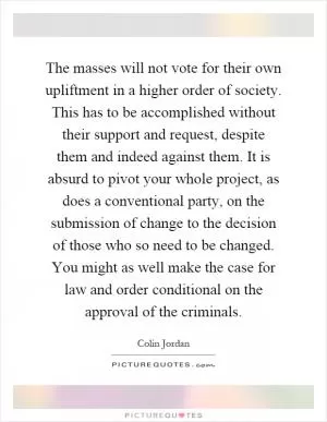 The masses will not vote for their own upliftment in a higher order of society. This has to be accomplished without their support and request, despite them and indeed against them. It is absurd to pivot your whole project, as does a conventional party, on the submission of change to the decision of those who so need to be changed. You might as well make the case for law and order conditional on the approval of the criminals Picture Quote #1