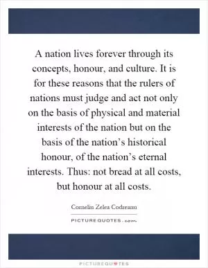 A nation lives forever through its concepts, honour, and culture. It is for these reasons that the rulers of nations must judge and act not only on the basis of physical and material interests of the nation but on the basis of the nation’s historical honour, of the nation’s eternal interests. Thus: not bread at all costs, but honour at all costs Picture Quote #1