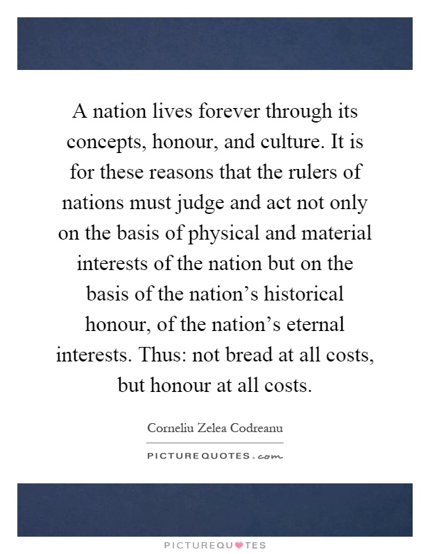 A nation lives forever through its concepts, honour, and culture. It is for these reasons that the rulers of nations must judge and act not only on the basis of physical and material interests of the nation but on the basis of the nation's historical honour, of the nation's eternal interests. Thus: not bread at all costs, but honour at all costs Picture Quote #1