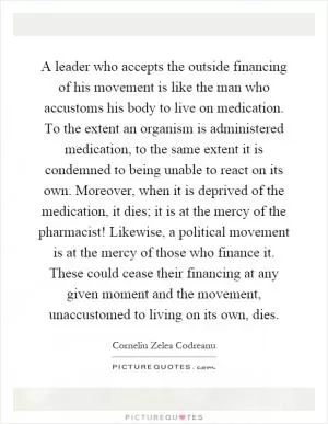 A leader who accepts the outside financing of his movement is like the man who accustoms his body to live on medication. To the extent an organism is administered medication, to the same extent it is condemned to being unable to react on its own. Moreover, when it is deprived of the medication, it dies; it is at the mercy of the pharmacist! Likewise, a political movement is at the mercy of those who finance it. These could cease their financing at any given moment and the movement, unaccustomed to living on its own, dies Picture Quote #1