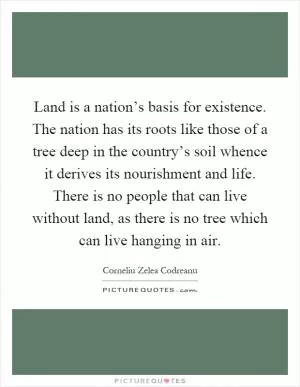 Land is a nation’s basis for existence. The nation has its roots like those of a tree deep in the country’s soil whence it derives its nourishment and life. There is no people that can live without land, as there is no tree which can live hanging in air Picture Quote #1