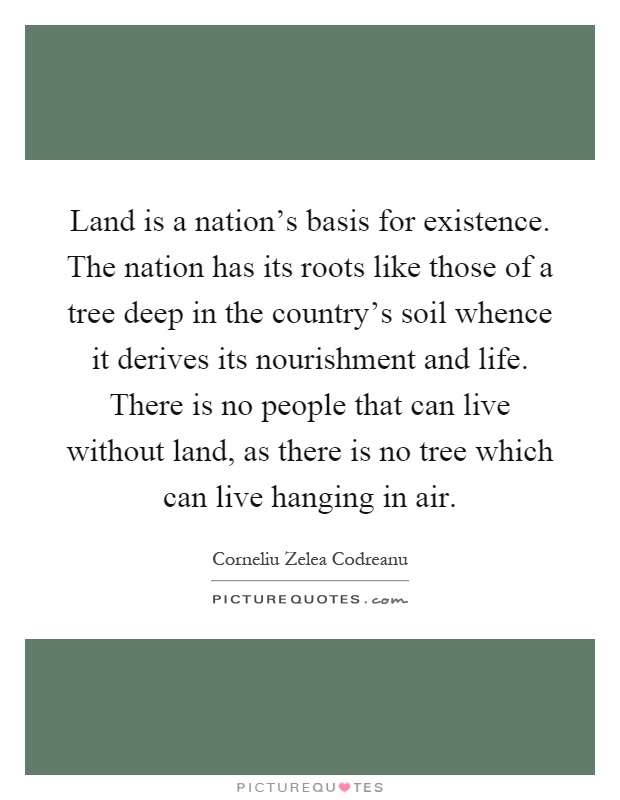 Land is a nation's basis for existence. The nation has its roots like those of a tree deep in the country's soil whence it derives its nourishment and life. There is no people that can live without land, as there is no tree which can live hanging in air Picture Quote #1