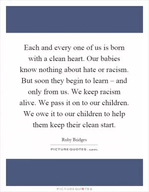 Each and every one of us is born with a clean heart. Our babies know nothing about hate or racism. But soon they begin to learn – and only from us. We keep racism alive. We pass it on to our children. We owe it to our children to help them keep their clean start Picture Quote #1