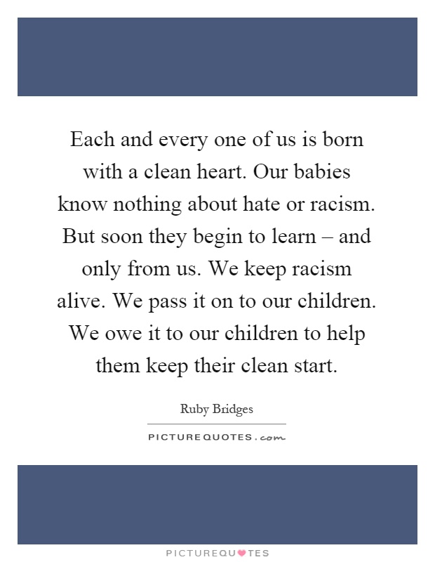 Each and every one of us is born with a clean heart. Our babies know nothing about hate or racism. But soon they begin to learn – and only from us. We keep racism alive. We pass it on to our children. We owe it to our children to help them keep their clean start Picture Quote #1