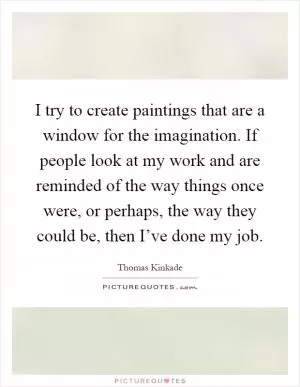 I try to create paintings that are a window for the imagination. If people look at my work and are reminded of the way things once were, or perhaps, the way they could be, then I’ve done my job Picture Quote #1