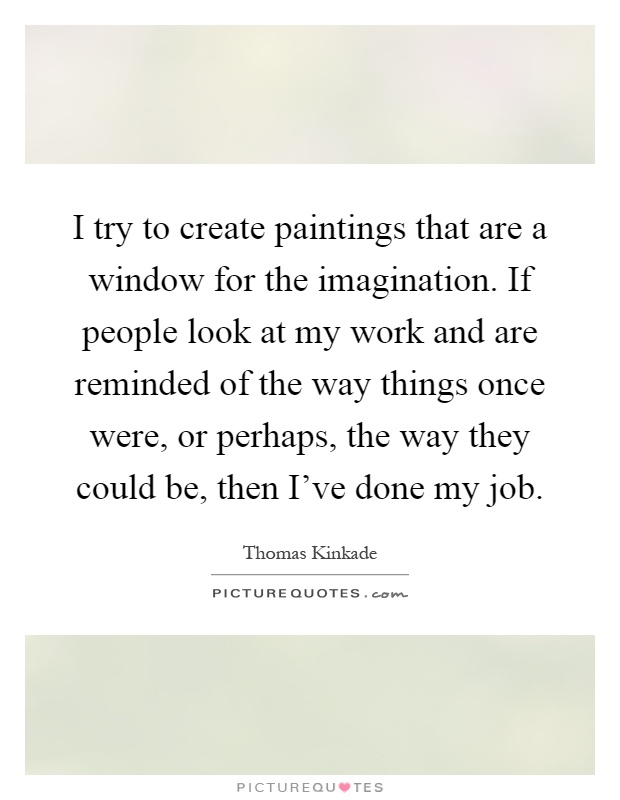 I try to create paintings that are a window for the imagination. If people look at my work and are reminded of the way things once were, or perhaps, the way they could be, then I've done my job Picture Quote #1