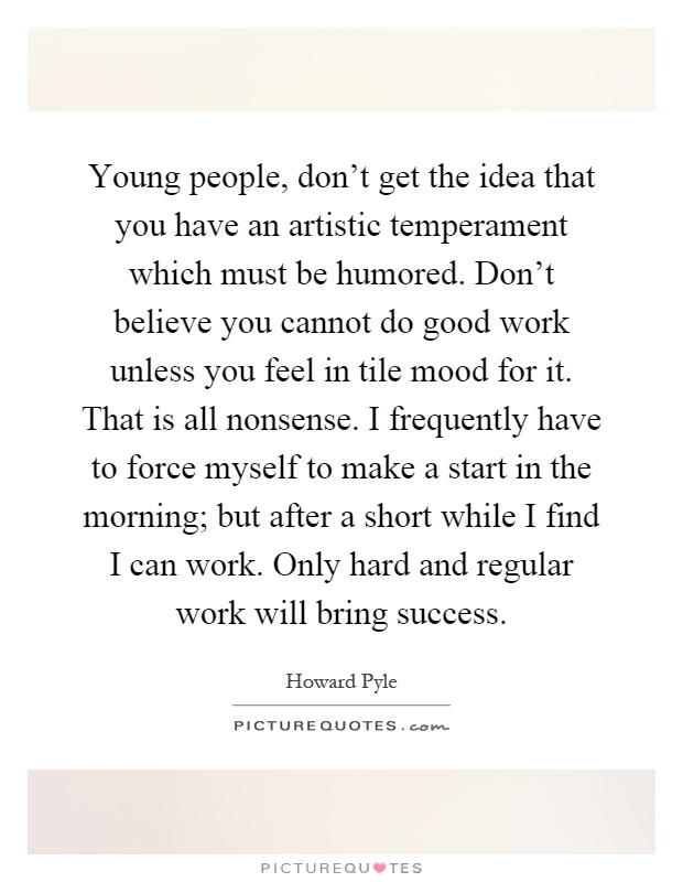 Young people, don't get the idea that you have an artistic temperament which must be humored. Don't believe you cannot do good work unless you feel in tile mood for it. That is all nonsense. I frequently have to force myself to make a start in the morning; but after a short while I find I can work. Only hard and regular work will bring success Picture Quote #1