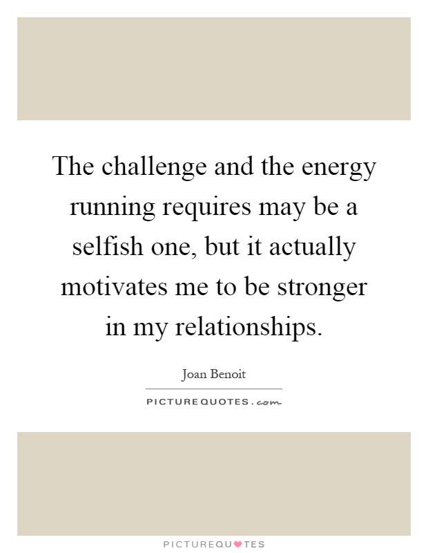 The challenge and the energy running requires may be a selfish one, but it actually motivates me to be stronger in my relationships Picture Quote #1