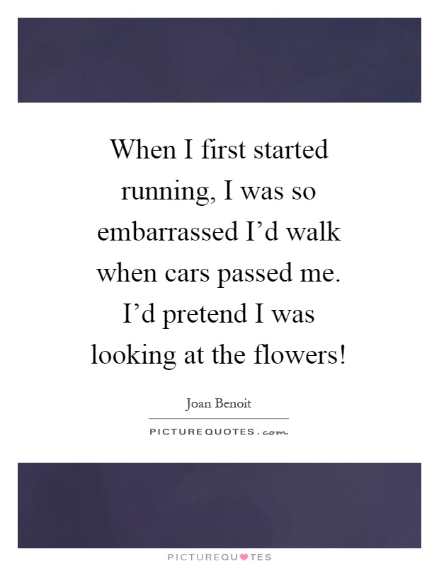 When I first started running, I was so embarrassed I'd walk when cars passed me. I'd pretend I was looking at the flowers! Picture Quote #1