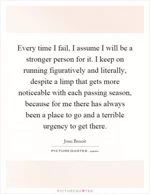 Every time I fail, I assume I will be a stronger person for it. I keep on running figuratively and literally, despite a limp that gets more noticeable with each passing season, because for me there has always been a place to go and a terrible urgency to get there Picture Quote #1