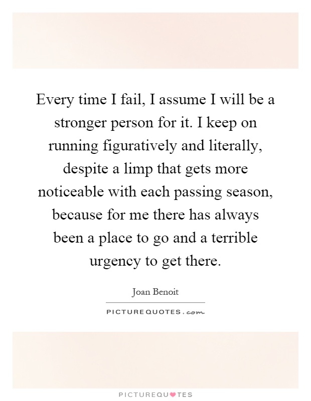Every time I fail, I assume I will be a stronger person for it. I keep on running figuratively and literally, despite a limp that gets more noticeable with each passing season, because for me there has always been a place to go and a terrible urgency to get there Picture Quote #1