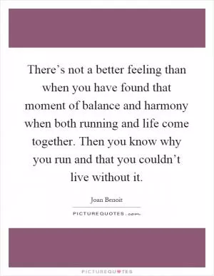There’s not a better feeling than when you have found that moment of balance and harmony when both running and life come together. Then you know why you run and that you couldn’t live without it Picture Quote #1