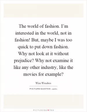 The world of fashion. I’m interested in the world, not in fashion! But, maybe I was too quick to put down fashion. Why not look at it without prejudice? Why not examine it like any other industry, like the movies for example? Picture Quote #1