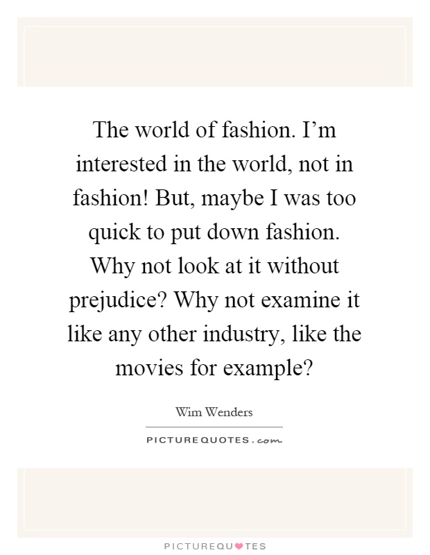 The world of fashion. I'm interested in the world, not in fashion! But, maybe I was too quick to put down fashion. Why not look at it without prejudice? Why not examine it like any other industry, like the movies for example? Picture Quote #1