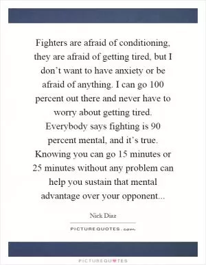 Fighters are afraid of conditioning, they are afraid of getting tired, but I don’t want to have anxiety or be afraid of anything. I can go 100 percent out there and never have to worry about getting tired. Everybody says fighting is 90 percent mental, and it’s true. Knowing you can go 15 minutes or 25 minutes without any problem can help you sustain that mental advantage over your opponent Picture Quote #1