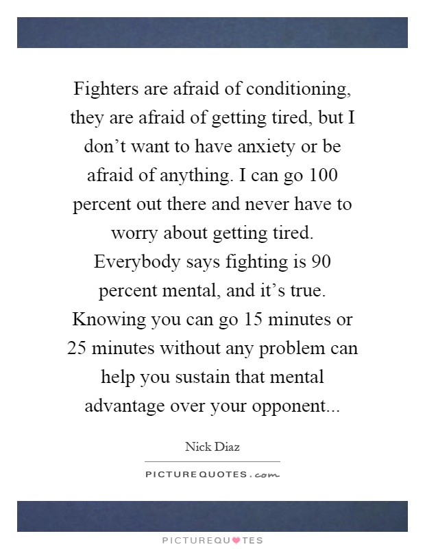 Fighters are afraid of conditioning, they are afraid of getting tired, but I don't want to have anxiety or be afraid of anything. I can go 100 percent out there and never have to worry about getting tired. Everybody says fighting is 90 percent mental, and it's true. Knowing you can go 15 minutes or 25 minutes without any problem can help you sustain that mental advantage over your opponent Picture Quote #1