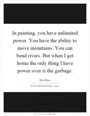In painting, you have unlimited power. You have the ability to move mountains. You can bend rivers. But when I get home the only thing I have power over is the garbage Picture Quote #1