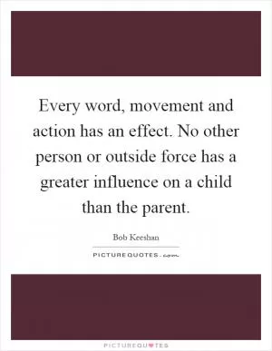 Every word, movement and action has an effect. No other person or outside force has a greater influence on a child than the parent Picture Quote #1