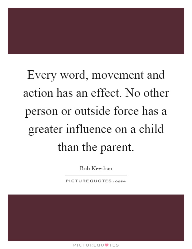 Every word, movement and action has an effect. No other person or outside force has a greater influence on a child than the parent Picture Quote #1