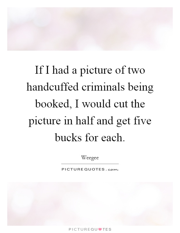 If I had a picture of two handcuffed criminals being booked, I would cut the picture in half and get five bucks for each Picture Quote #1
