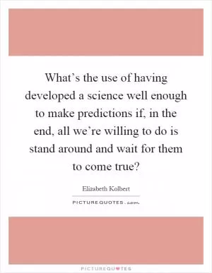 What’s the use of having developed a science well enough to make predictions if, in the end, all we’re willing to do is stand around and wait for them to come true? Picture Quote #1