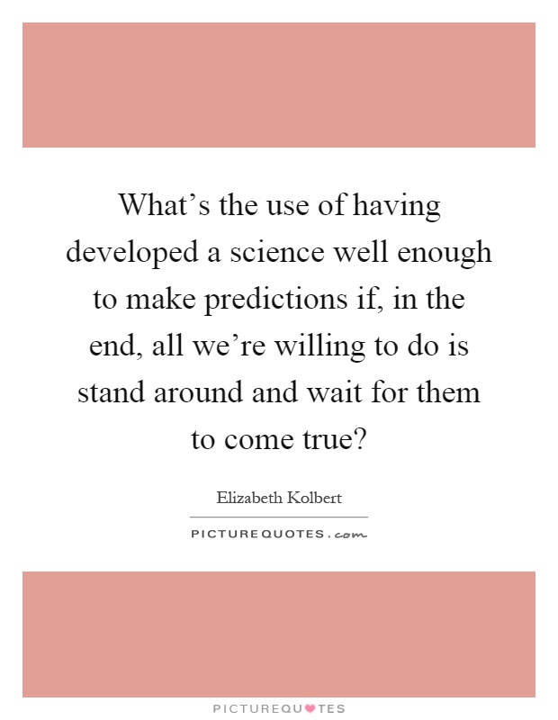 What's the use of having developed a science well enough to make predictions if, in the end, all we're willing to do is stand around and wait for them to come true? Picture Quote #1