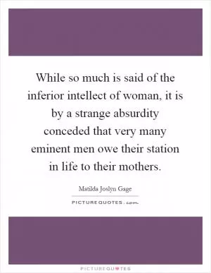 While so much is said of the inferior intellect of woman, it is by a strange absurdity conceded that very many eminent men owe their station in life to their mothers Picture Quote #1