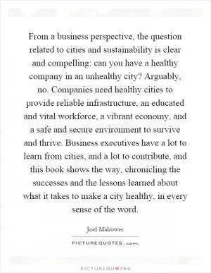 From a business perspective, the question related to cities and sustainability is clear and compelling: can you have a healthy company in an unhealthy city? Arguably, no. Companies need healthy cities to provide reliable infrastructure, an educated and vital workforce, a vibrant economy, and a safe and secure environment to survive and thrive. Business executives have a lot to learn from cities, and a lot to contribute, and this book shows the way, chronicling the successes and the lessons learned about what it takes to make a city healthy, in every sense of the word Picture Quote #1