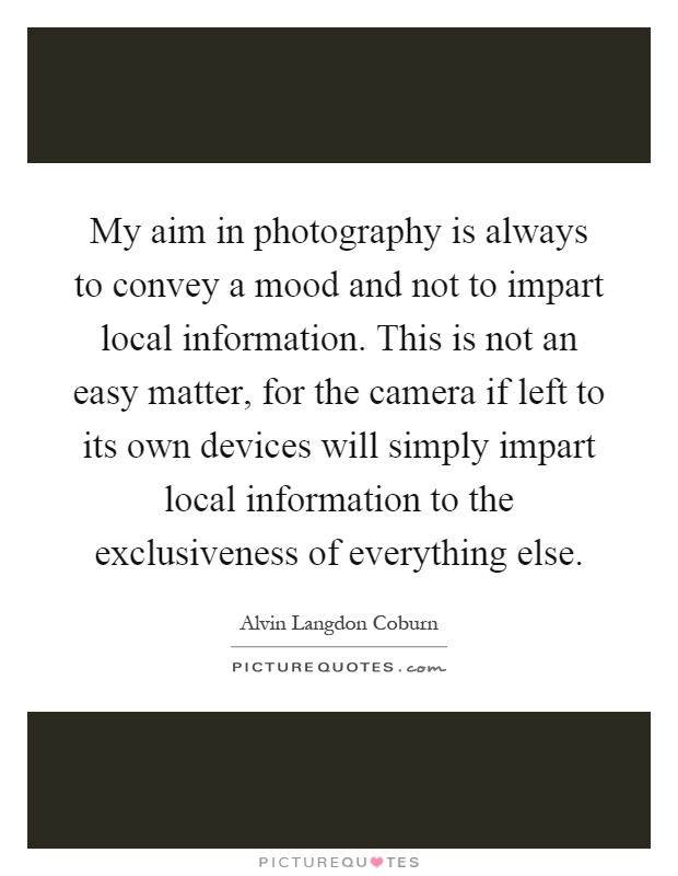 My aim in photography is always to convey a mood and not to impart local information. This is not an easy matter, for the camera if left to its own devices will simply impart local information to the exclusiveness of everything else Picture Quote #1