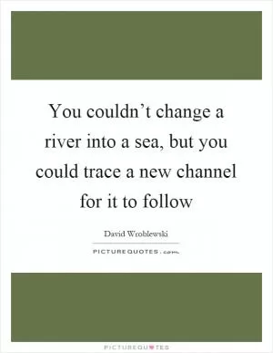 You couldn’t change a river into a sea, but you could trace a new channel for it to follow Picture Quote #1