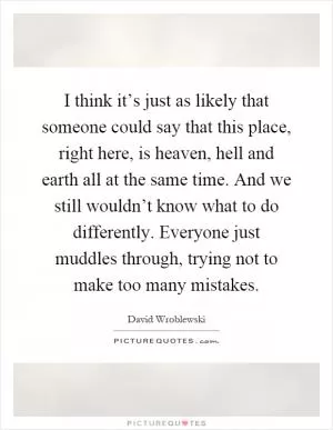 I think it’s just as likely that someone could say that this place, right here, is heaven, hell and earth all at the same time. And we still wouldn’t know what to do differently. Everyone just muddles through, trying not to make too many mistakes Picture Quote #1