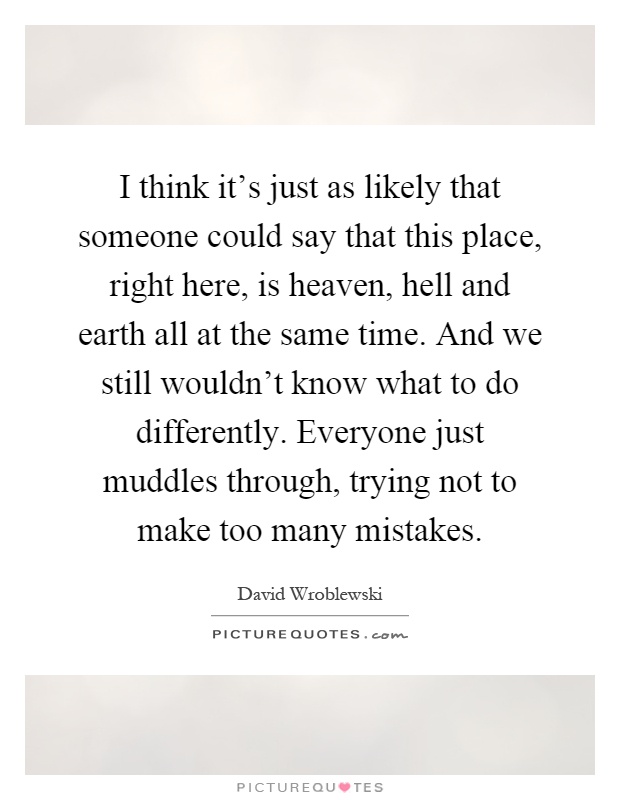 I think it's just as likely that someone could say that this place, right here, is heaven, hell and earth all at the same time. And we still wouldn't know what to do differently. Everyone just muddles through, trying not to make too many mistakes Picture Quote #1