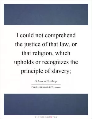 I could not comprehend the justice of that law, or that religion, which upholds or recognizes the principle of slavery; Picture Quote #1