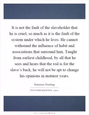 It is not the fault of the slaveholder that he is cruel, so much as it is the fault of the system under which he lives. He cannot withstand the influence of habit and associations that surround him. Taught from earliest childhood, by all that he sees and hears that the rod is for the slave’s back, he will not be apt to change his opinions in maturer years Picture Quote #1